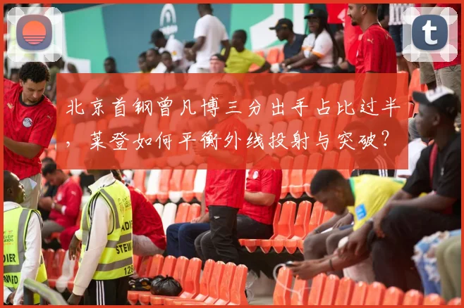 北京首钢曾凡博三分出手占比过半，莱登如何平衡外线投射与突破？